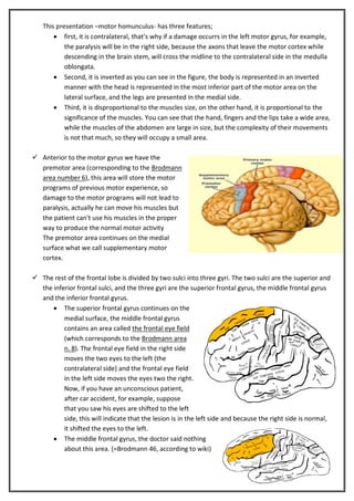 This presentation –motor homunculus- has three features;
 first, it is contralateral, that’s why if a damage occurrs in the left motor gyrus, for example,
the paralysis will be in the right side, because the axons that leave the motor cortex while
descending in the brain stem, will cross the midline to the contralateral side in the medulla
oblongata.
 Second, it is inverted as you can see in the figure, the body is represented in an inverted
manner with the head is represented in the most inferior part of the motor area on the
lateral surface, and the legs are presented in the medial side.
 Third, it is disproportional to the muscles size, on the other hand, it is proportional to the
significance of the muscles. You can see that the hand, fingers and the lips take a wide area,
while the muscles of the abdomen are large in size, but the complexity of their movements
is not that much, so they will occupy a small area.
 Anterior to the motor gyrus we have the
premotor area (corresponding to the Brodmann
area number 6), this area will store the motor
programs of previous motor experience, so
damage to the motor programs will not lead to
paralysis, actually he can move his muscles but
the patient can't use his muscles in the proper
way to produce the normal motor activity
The premotor area continues on the medial
surface what we call supplementary motor
cortex.
 The rest of the frontal lobe is divided by two sulci into three gyri. The two sulci are the superior and
the inferior frontal sulci, and the three gyri are the superior frontal gyrus, the middle frontal gyrus
and the inferior frontal gyrus.
 The superior frontal gyrus continues on the
medial surface, the middle frontal gyrus
contains an area called the frontal eye field
(which corresponds to the Brodmann area
n. 8). The frontal eye field in the right side
moves the two eyes to the left (the
contralateral side) and the frontal eye field
in the left side moves the eyes two the right.
Now, if you have an unconscious patient,
after car accident, for example, suppose
that you saw his eyes are shifted to the left
side, this will indicate that the lesion is in the left side and because the right side is normal,
it shifted the eyes to the left.
 The middle frontal gyrus, the doctor said nothing
about this area. (=Brodmann 46, according to wiki)

 