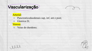 Vascularização
● Arterial:
○ Pancreaticoduodenais sup, inf, ant e post;
○ Gástrica D;
● Venosa:
○ Veias do duodeno;
 