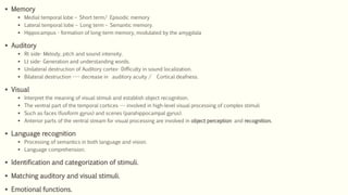  Memory
 Medial temporal lobe – Short term/ Episodic memory
 Lateral temporal lobe – Long term – Semantic memory.
 Hippocampus - formation of long-term memory, modulated by the amygdala
 Auditory
 Rt side- Melody, pitch and sound intensity.
 Lt side- Generation and understanding words.
 Unilateral destruction of Auditory cortex- Difficulty in sound localization.
 Bilateral destruction ---- decrease in auditory acuity / Cortical deafness.
 Visual
 Interpret the meaning of visual stimuli and establish object recognition.
 The ventral part of the temporal cortices --- involved in high-level visual processing of complex stimuli
 Such as faces (fusiform gyrus) and scenes (parahippocampal gyrus).
 Anterior parts of the ventral stream for visual processing are involved in object perception and recognition.
 Language recognition
 Processing of semantics in both language and vision.
 Language comprehension.
 Identification and categorization of stimuli.
 Matching auditory and visual stimuli.
 Emotional functions.
 
