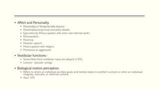  Affect and Personality
 Personality in Temporal lobe lesions:-
 Overemphasizing trivial and petty details.
 Egocentricity (Preoccupation with one’s own internal work).
 Perseveration.
 Paranoia.
 Pedantic speech.
 Preoccupation with religion.
 Proneness to aggression.
 Vestibular functions:-
 Some fibres from vestibular input are relayed in STG.
 Lesions– episodic vertigo.
 Biological motion perception.
 Refers to where an individual ascribes goals and mental states to another's actions or when an individual
imagines, executes, or observes actions.
 Area- STS
 