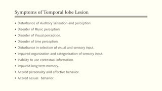 Symptoms of Temporal lobe Lesion
 Disturbance of Auditory sensation and perception.
 Disorder of Music perception.
 Disorder of Visual perception.
 Disorder of time perception.
 Disturbance in selection of visual and sensory input.
 Impaired organization and categorization of sensory input.
 Inability to use contextual information.
 Impaired long term memory.
 Altered personality and affective behavior.
 Altered sexual behavior.
 