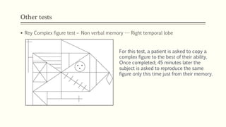 Other tests
 Rey Complex figure test – Non verbal memory --- Right temporal lobe
For this test, a patient is asked to copy a
complex figure to the best of their ability.
Once completed; 45 minutes later the
subject is asked to reproduce the same
figure only this time just from their memory.
 
