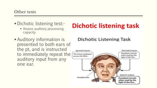 Other tests
 Dichotic listening test:-
 Assess auditory processing
capacity
 Auditory information is
presented to both ears of
the pt, and is instructed
to immediately repeat the
auditory input from any
one ear.
 