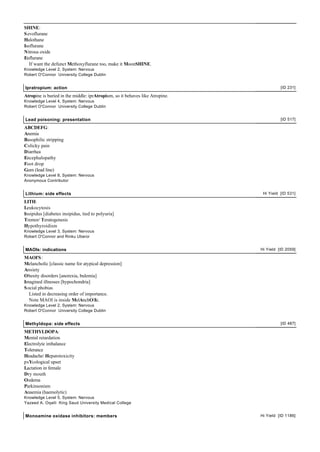 SHINE:
Sevoflurane
Halothane
Isoflurane
Nitrous oxide
Enflurane
If want the defunct Methoxyflurane too, make it MoonSHINE.
Knowledge Level 2, System: Nervous
Robert O'Connor University College Dublin
Ipratropium: action [ID 231]
Atropine is buried in the middle: iprAtropium, so it behaves like Atropine.
Knowledge Level 4, System: Nervous
Robert O'Connor University College Dublin
Lead poisoning: presentation [ID 517]
ABCDEFG:
Anemia
Basophilic stripping
Colicky pain
Diarrhea
Encephalopathy
Foot drop
Gum (lead line)
Knowledge Level 8, System: Nervous
Anonymous Contributor
Lithium: side effects Hi Yield [ID 531]
LITH:
Leukocytosis
Insipidus [diabetes insipidus, tied to polyuria]
Tremor/ Teratogenesis
Hypothyroidism
Knowledge Level 3, System: Nervous
Robert O'Connor and Rinku Uberoi
MAOIs: indications Hi Yield [ID 2059]
MAOI'S:
Melancholic [classic name for atypical depression]
Anxiety
Obesity disorders [anorexia, bulemia]
Imagined illnesses [hypochondria]
Social phobias
Listed in decreasing order of importance.
Note MAOI is inside MelAnchOlIc.
Knowledge Level 2, System: Nervous
Robert O'Connor University College Dublin
Methyldopa: side effects [ID 487]
METHYLDOPA:
Mental retardation
Electrolyte imbalance
Tolerance
Headache/ Hepatotoxicity
psYcological upset
Lactation in female
Dry mouth
Oedema
Parkinsonism
Anaemia (haemolytic)
Knowledge Level 5, System: Nervous
Yazeed A. Oqaili King Saud University Medical College
Monoamine oxidase inhibitors: members Hi Yield [ID 1186]
 