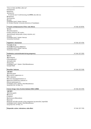 "I have to hide, the CIA is after me":
Clomipramine
Imipramine
Amitrptyline
If want the next 3 worth knowing, the DNDis also after me:
Desipramine
Norrtriptyline
Doxepin
Knowledge Level 5, System: Nervous
Dr. Enrique Cifuentes University Autonomus of Guadalajara
Tricyclic antidipressents (TCA): side effects Hi Yield [ID 2878]
TCA'S:
Thrombocytopenia
Cardiac (arrhymia, MI, stroke)
Anticholinergic (tachycardia, urinary retention, etc)
Seizures
Knowledge Level 2, System: Nervous
Anonymous Contributor
Vigabatrin: mechanism Hi Yield [ID 1578]
Vi-GABA-Tr-In:
Via GABA Transferase Inhibition
Knowledge Level 2, System: Nervous
Anonymous Contributor
Antibiotics contraindicated during pregnancy Hi Yield [ID 1250]
MCAT:
Metronidazole
Chloramphenicol
Aminoglycoside
Tetracycline
Knowledge Level 1, System: Other/Miscellaneous
Kyongbin Baek
Busulfan: features Hi Yield [ID 2198]
ABCDEF:
Alkylating agent
Bone marrow suppression s/e
CML indication
Dark skin (hyperpigmentation) s/e
Endrocrine insufficiency (adrenal) s/e
Fibrosis (pulmonary) s/e
Knowledge Level 3, System: Other/Miscellaneous
Sung Hoon Kim El Paso, TX
Cancer drugs: time of action between DNA->mRNA Hi Yield [ID 2195]
ABCDEF:
Alkylating agents
Bleomycin
Cisplastin
Dactinomycin/ Doxorubicin
Etoposide
Flutamide and other steroids or their antagonists (eg tamoxifen, leuprolide)
Knowledge Level 2, System: Other/Miscellaneous
Sung Hoon Kim El Paso, TX
Etoposide: action, indications, side effect Hi Yield [ID 1193]
 
