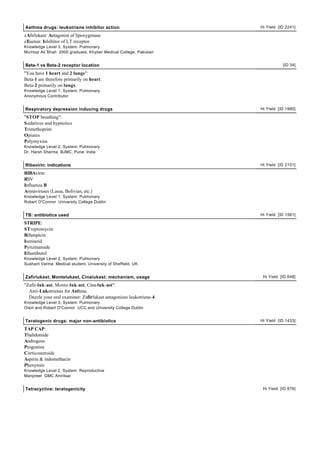 Asthma drugs: leukotriene inhibitor action Hi Yield [ID 2241]
zAfirlukast: Antagonist of lipoxygenase
zIlueton: Inhibitor of LT receptor
Knowledge Level 3, System: Pulmonary
Mumtaz Ali Shah 2000 graduate, Khyber Medical College, Pakistan
Beta-1 vs Beta-2 receptor location [ID 34]
"You have 1 heart and 2 lungs":
Beta-1 are therefore primarily on heart.
Beta-2 primarily on lungs.
Knowledge Level 1, System: Pulmonary
Anonymous Contributor
Respiratory depression inducing drugs Hi Yield [ID 1980]
"STOP breathing":
Sedatives and hypnotics
Trimethoprim
Opiates
Polymyxins
Knowledge Level 2, System: Pulmonary
Dr. Harsh Sharma BJMC, Pune, India
Ribavirin: indications Hi Yield [ID 2101]
RIBAvirin:
RSV
Influenza B
Arenaviruses (Lassa, Bolivian, etc.)
Knowledge Level 1, System: Pulmonary
Robert O'Connor University College Dublin
TB: antibiotics used Hi Yield [ID 1581]
STRIPE:
STreptomycin
Rifampicin
Isoniazid
Pyrizinamide
Ethambutol
Knowledge Level 2, System: Pulmonary
Sushant Varma Medical student, University of Sheffield, UK
Zafirlukast, Montelukast, Cinalukast: mechanism, usage Hi Yield [ID 648]
"Zafir-luk-ast, Monte-luk-ast, Cina-luk-ast":
Anti-Lukotrienes for Asthma.
Dazzle your oral examiner: Zafirlukast antagonizes leukotriene-4.
Knowledge Level 3, System: Pulmonary
Oisin and Robert O'Connor UCC and University College Dublin
Teratogenic drugs: major non-antibiotics Hi Yield [ID 1433]
TAP CAP:
Thalidomide
Androgens
Progestins
Corticosteroids
Aspirin & indomethacin
Phenytoin
Knowledge Level 2, System: Reproductive
Manpreet GMC Amritsar
Tetracycline: teratogenicity Hi Yield [ID 876]
 