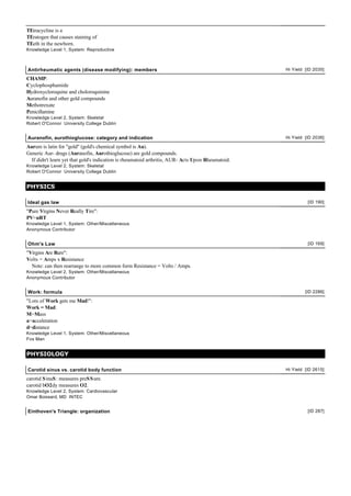 TEtracycline is a
TEratogen that causes staining of
TEeth in the newborn.
Knowledge Level 1, System: Reproductive
Antirheumatic agents (disease modifying): members Hi Yield [ID 2035]
CHAMP:
Cyclophosphamide
Hydroxycloroquine and choloroquinine
Auranofin and other gold compounds
Methotrexate
Penicillamine
Knowledge Level 2, System: Skeletal
Robert O'Connor University College Dublin
Auranofin, aurothioglucose: category and indication Hi Yield [ID 2036]
Aurum is latin for "gold" (gold's chemical symbol is Au).
Generic Aur- drugs (Auranofin, Aurothioglucose) are gold compounds.
If didn't learn yet that gold's indication is rheumatoid arthritis, AUR- Acts Upon Rheumatoid.
Knowledge Level 2, System: Skeletal
Robert O'Connor University College Dublin
PHYSICS
Ideal gas law [ID 190]
"Pure Virgins Never Really Tire":
PV=nRT
Knowledge Level 1, System: Other/Miscellaneous
Anonymous Contributor
Ohm's Law [ID 169]
"Virgins Are Rare":
Volts = Amps x Resistance
Note: can then rearrange to more common form Resistance = Volts / Amps.
Knowledge Level 2, System: Other/Miscellaneous
Anonymous Contributor
Work: formula [ID 2286]
"Lots of Work gets me Mad!":
Work = Mad:
M=Mass
a=acceleration
d=distance
Knowledge Level 1, System: Other/Miscellaneous
Fox Man
PHYSIOLOGY
Carotid sinus vs. carotid body function Hi Yield [ID 2615]
carotid SinuS: measures preSSure.
carotid bO2dy measures O2.
Knowledge Level 2, System: Cardiovascular
Omar Boissard, MD INTEC
Einthoven's Triangle: organization [ID 287]
 