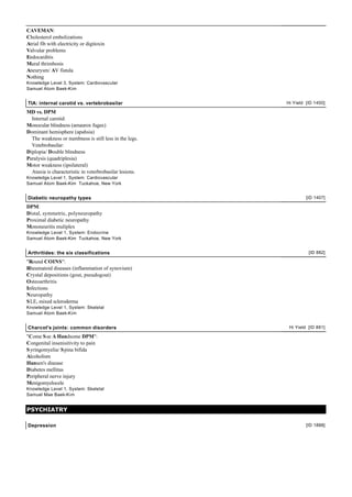 CAVEMAN:
Cholesterol embolizations
Atrial fib with electricity or digitoxin
Valvular problems
Endocarditis
Mural thrimbosis
Aneurysm/ AV fistula
Nothing
Knowledge Level 3, System: Cardiovascular
Samuel Atom Baek-Kim
TIA: internal carotid vs. vertebrobasilar Hi Yield [ID 1400]
MD vs. DPM
Internal carotid:
Monocular blindness (amaurox fugax)
Dominant hemisphere (apahsia)
The weakness or numbness is still less in the legs.
Vetebrobasilar:
Diplopia/ Double blindness
Paralysis (quadriplesia)
Motor weakness (ipsilateral)
Ataxia is characteristic in veterbrobasilar lesions.
Knowledge Level 1, System: Cardiovascular
Samuel Atom Baek-Kim Tuckahoe, New York
Diabetic neuropathy types [ID 1407]
DPM:
Distal, symmetric, polyneuropathy
Proximal diabetic neuropathy
Mononeuritis muliplex
Knowledge Level 1, System: Endocrine
Samuel Atom Baek-Kim Tuckahoe, New York
Arthritides: the six classifications [ID 882]
"Round COINS":
Rheumatoid diseases (inflammation of synovium)
Crystal depositions (gout, pseudogout)
Osteoarthritis
Infections
Neuropathy
SLE, mixed scleroderma
Knowledge Level 1, System: Skeletal
Samuel Atom Baek-Kim
Charcot's joints: common disorders Hi Yield [ID 881]
"Come See A Handsome DPM":
Congenital insenisitivity to pain
Syringomyelia/ Spina bifida
Alcoholism
Hansen's disease
Diabetes mellitus
Peripheral nerve injury
Menigomyelocele
Knowledge Level 1, System: Skeletal
Samuel Mae Baek-Kim
PSYCHIATRY
Depression [ID 1888]
 