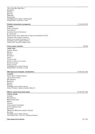 "Every Little Boy Must Pray":
Epinephrine
Lidocaine
Bretylium
Magsulfate
Procainamide
Knowledge Level 2, System: Cardiovascular
Midnight Medic Paramedic in Texas
Diabetic ketoacidosis management Hi Yield [ID 470]
F*¢KING:
Fluids (crytalloids)
Urea (check it)
Creatinine (check it)/ Catheterize
K+ (potassium)
Insulin (5u/hour. Note: sliding scale no longer recommended in the UK)
Nasogastic tube (if patient comatose)
Glucose (once serum levels drop to 12)
Knowledge Level 4, System: Endocrine
Graeme Little University College London
Coma causes checklist [ID 349]
AEIOU TIPS:
Acidosis/ Alcohol
Epilepsy
Infection
Overdosed
Uremia
Trauma to head
Insulin: too little or or too much
Pyschosis episode
Stroke occurred
Knowledge Level 2, System: Nervous
Midnight Medic Paramedic in Texas
Meningicoccal meningitis: complications Hi Yield [ID 1735]
SAD REP:
Sepsis/ Shock/ Subdural effusion
Ataxia/ Abscess (brain)
DIC/ Deafness
Retardation
Epilepsy
Paralysis
Knowledge Level 5, System: Nervous
Richard Thompson Queens University, Belfast, NI
Miosis: causes of pin-point pupils Hi Yield [ID 1734]
CPR ON SLIME:
Clonidine
Phenothiazines
Resting (deep sleep)
Opiates
Narcotics
Stroke (pontine hemorrhage)
Lomotil (diphenoxylate)
Insecticides
Mushrooms/ Muscarinic (inocybe, clitocybe)
Eye drops
Knowledge Level 7, System: Nervous
Sam LaCapra, M.D., F.A.C.E.P. Emergency Physician
Neurological focal deficits [ID 1733]
 