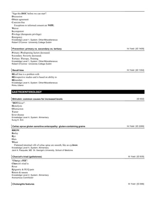 "Sign this DOC before we can start":
Discussion
Obtain agreement
Coercion-free
Exceptions to informed consent are WIPE:
Waiver
Incompetent
Privilege (therapeutic privilege)
Emergency
Knowledge Level 1, System: Other/Miscellaneous
Robert O'Connor University College Dublin
Prevention: primary vs. secondary vs. tertiary Hi Yield [ID 1409]
Primary: Predisposing factors decreased.
Secondary: Severity decreased.
Tertiary: Therapy, Training.
Knowledge Level 1, System: Other/Miscellaneous
Robert O'Connor University College Dublin
Recall bias Hi Yield [ID 1354]
REcall bias is a problem with
REtrospective studies and is based on ability to
REmember.
Knowledge Level 4, System: Other/Miscellaneous
Rinku Uberoi
GASTROENTEROLOGY
Bilirubin: common causes for increased levels [ID 602]
"HOT Liver":
Hemolysis
Obstruction
Tumor
Liver disease
Knowledge Level 4, System: Alimentary
Sung H. Kim
Celiac sprue gluten sensitive enteropathy: gluten-containing grains Hi Yield [ID 2295]
BROW:
Barley
Rye
Oats
Wheat
Flattened intestinal villi of celiac sprue are smooth, like an eyebrow.
Knowledge Level 4, System: Alimentary
Jack A. Pasquale, MD St. George's University, School of Medicine
Charcot's triad (gallstones) Hi Yield [ID 835]
"Charge a FEE":
Charcot's triad is:
Fever
Epigastric & RUQ pain
Emesis & nausea
Knowledge Level 2, System: Alimentary
Anonymous Contributor
Cholangitis features Hi Yield [ID 696]
 