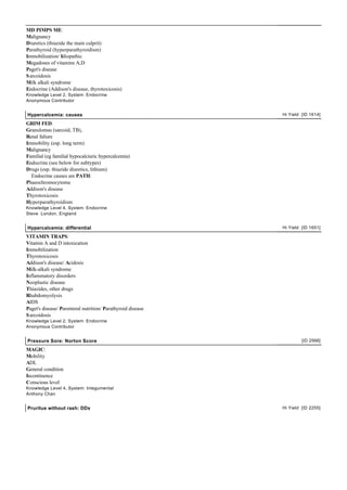 MD PIMPS ME:
Malignancy
Diuretics (thiazide the main culprit)
Parathyroid (hyperparathyroidism)
Immobilization/ Idiopathic
Megadoses of vitamins A,D
Paget's disease
Sarcoidosis
Milk alkali syndrome
Endocrine (Addison's disease, thyrotoxicosis)
Knowledge Level 2, System: Endocrine
Anonymous Contributor
Hypercalcemia: causes Hi Yield [ID 1614]
GRIM FED:
Granulomas (sarcoid, TB),
Renal faliure
Immobility (esp. long term)
Malignancy
Familial (eg familial hypocalciuric hypercalcemia)
Endocrine (see below for subtypes)
Drugs (esp. thiazide diuretics, lithium)
Endocrine causes are PATH:
Phaeochromocytoma
Addison's disease
Thyrotoxicosis
Hyperparathyroidism
Knowledge Level 4, System: Endocrine
Steve London, England
Hypercalcemia: differential Hi Yield [ID 1651]
VITAMIN TRAPS:
Vitamin A and D intoxication
Immobilization
Thyrotoxicosis
Addison's disease/ Acidosis
Milk-alkali syndrome
Inflammatory disorders
Neoplastic disease
Thiazides, other drugs
Rhabdomyolysis
AIDS
Paget's disease/ Parenteral nutrition/ Parathyroid disease
Sarcoidosis
Knowledge Level 2, System: Endocrine
Anonymous Contributor
Pressure Sore: Norton Score [ID 2566]
MAGIC:
Mobility
ADL
General condition
Incontinence
Conscious level
Knowledge Level 4, System: Integumental
Anthony Chan
Pruritus without rash: DDx Hi Yield [ID 2255]
 