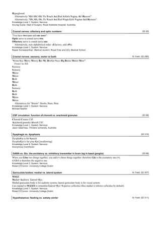 Hypoglossal
Alternatively:"Oh! Oh! Oh! To Touch And Feel A Girls Vagina, Ah! Heaven!".
Alternatively: "Oh, Oh, Oh, To Touch And Feel Virgin Girls Vaginas And Hymens".
Knowledge Level 1, System: Nervous
Anurag Gupta Dept of Surgery, Royal Adelaide Hospital, Australia
Cranial nerves: olfactory and optic numbers [ID 20]
"You have two eyes and one nose":
Optic nerve is cranial nerve two.
Olfactory nerve is cranial nerve one.
Alternatively, note alphabetical order: oLfactory, and oPtic.
Knowledge Level 1, System: Nervous
Rajael Somaskanthan Medical student, Royal Free and UCL Medical School
Cranial nerves: sensory, motor or both Hi Yield [ID 290]
"Some Say Marry Money But My Brother Says Big Brains Matter More":
From I to XII:
Sensory
Sensory
Motor
Motor
Both
Motor
Both
Sensory
Both
Both
Motor
Motor
Alternatives for "Brains": Boobs, Buns, Bras.
Knowledge Level 1, System: Nervous
Michael Nawfal
CSF circulation: function of choroid vs. arachnoid granules [ID 68]
Choroid Creates CSF.
Arachnoid granules Absorb CSF.
Knowledge Level 1, System: Nervous
Jason Galarneau Flinders University, Australia
Dysphagia vs. dysphasia [ID 310]
DysphaSia is for Speech
DysphaGia is for your Gut [swallowing].
Knowledge Level 6, System: Nervous
Anonymous Contributor
GABA vs. Glu: the excitatory vs. inhibitory transmitter in brain (eg in basal ganglia) [ID 69]
When you Glue two things together, you add (+) those things together, therefore Glu is the excitatory one (+).
GABA is therefore the negative one.
Knowledge Level 2, System: Nervous
Robert O'Connor University College Dublin
Geniculate bodies: medial vs. lateral system Hi Yield [ID 307]
MALE:
Medial=Auditory. Lateral=Eye.
Medial geniculate body is for auditory system, lateral geniculate body is for visual system.
Can expand to MALES to remember Lateral=Eye=Superior colliculus (thus medial is inferior colliculus by default).
Knowledge Level 1, System: Nervous
Robert O'Connor University College Dublin
Hypothalamus: feeding vs. satiety center Hi Yield [ID 311]
 