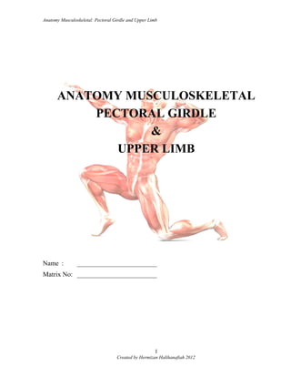 Anatomy Musculoskeletal: Pectoral Girdle and Upper Limb
ANATOMY MUSCULOSKELETAL
PECTORAL GIRDLE
&
UPPER LIMB
Name : ________________________
Matrix No: ________________________
Created by Hermizan Halihanafiah 2012
1
 