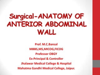 Surgical-ANATOMY OF
ANTERIOR ABDOMINAL
          WALL
            Prof. M.C.Bansal
        MBBS,MS,MICOG,FICOG
            Professor OBGY
        Ex-Principal & Controller
   Jhalawar Medical College & Hospital
  Mahatma Gandhi Medical College, Jaipur.
 