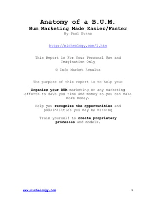 www.nicheology.com 1
Anatomy of a B.U.M.
Bum Marketing Made Easier/Faster
By Paul Evans
http://nicheology.com/1.htm
This Report is For Your Personal Use and
Imagination Only
© Info Market Results
The purpose of this report is to help you:
Organize your BUM marketing or any marketing
efforts to save you time and money so you can make
more money.
Help you recognize the opportunities and
possibilities you may be missing
Train yourself to create proprietary
processes and models.
 