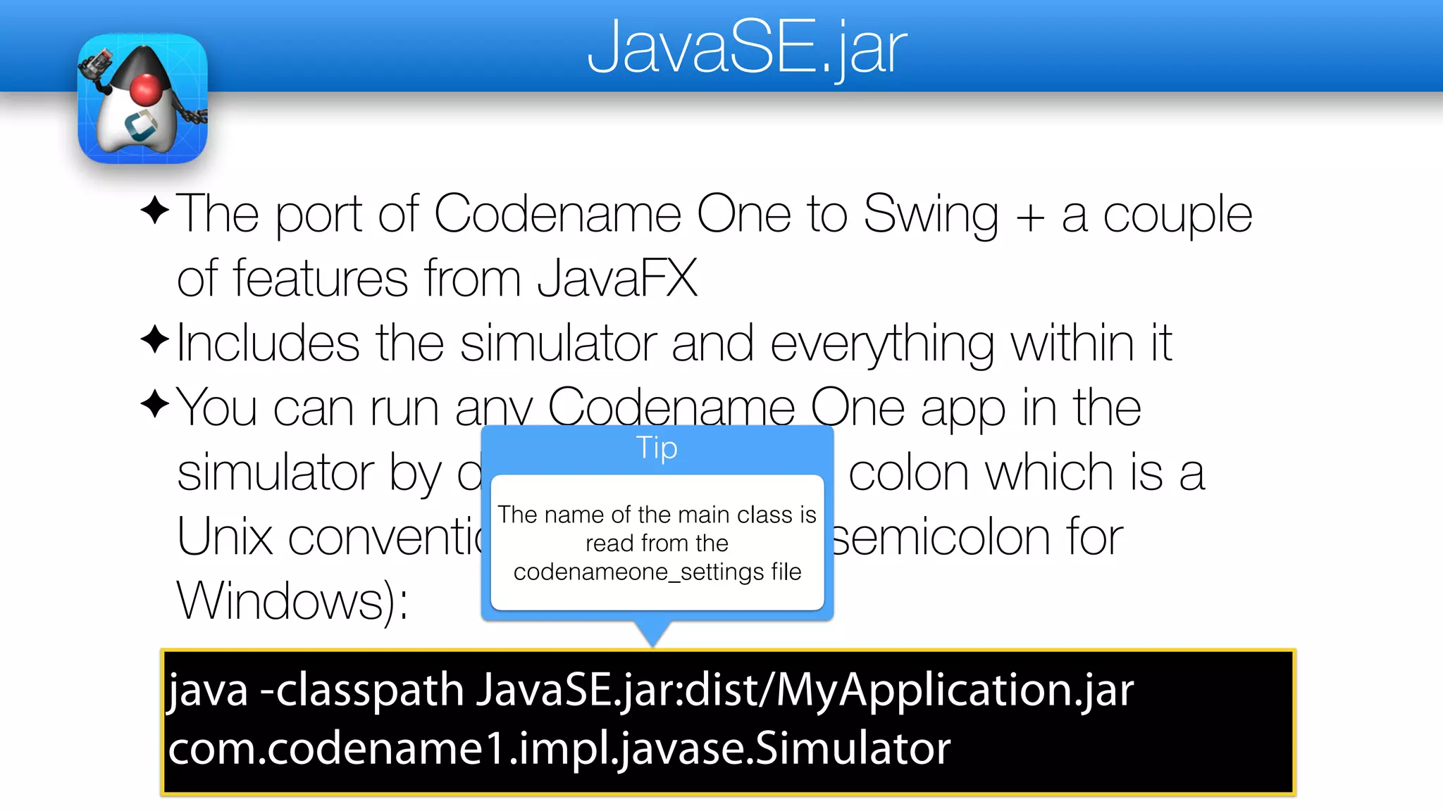 JavaSE.jar
✦The port of Codename One to Swing + a couple
of features from JavaFX
✦Includes the simulator and everything within it
✦You can run any Codename One app in the
simulator by doing this (I used colon which is a
Unix convention replace with semicolon for
Windows):
java -classpath JavaSE.jar:dist/MyApplication.jar
com.codename1.impl.javase.Simulator
Tip
The name of the main class is
read from the
codenameone_settings file
 