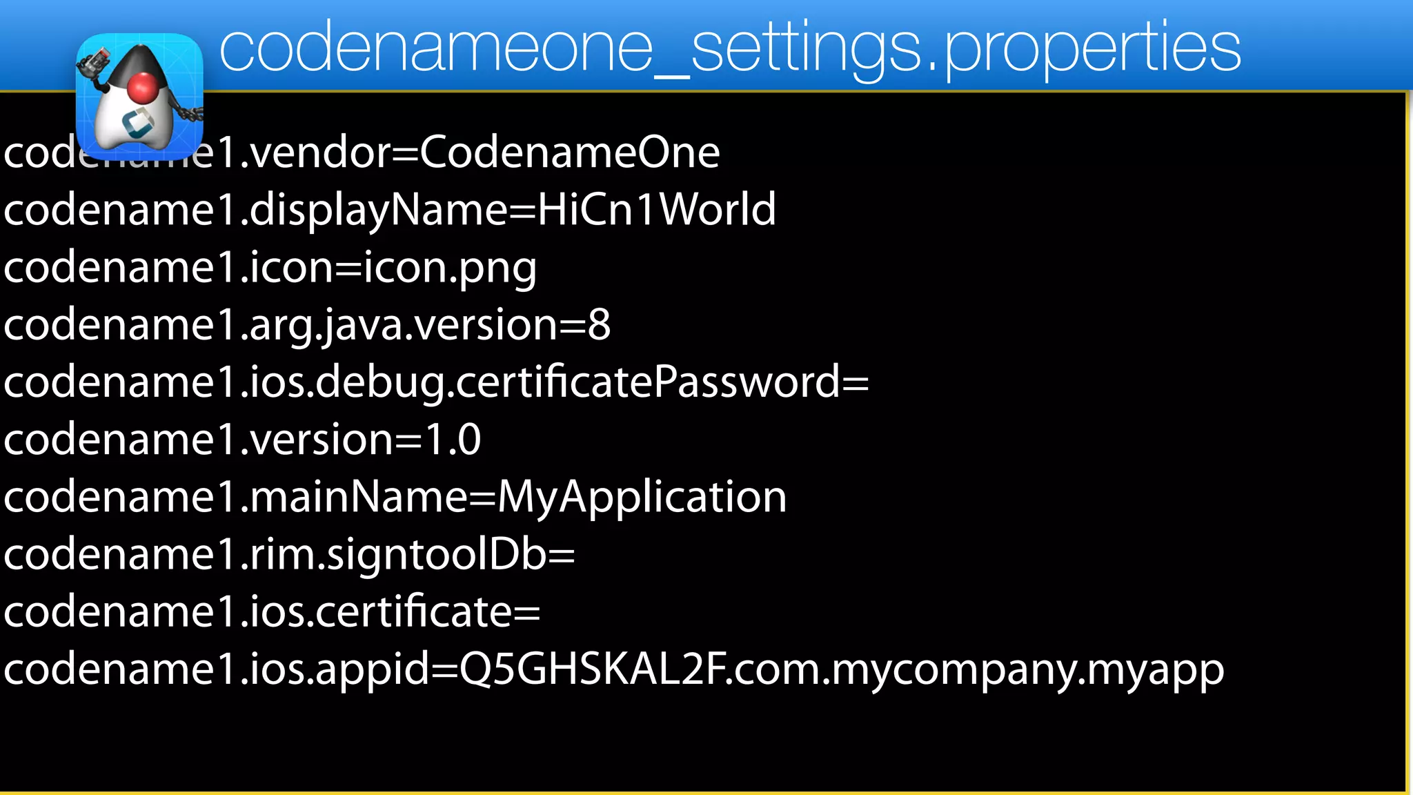 codename1.vendor=CodenameOne
codename1.displayName=HiCn1World
codename1.icon=icon.png
codename1.arg.java.version=8
codename1.ios.debug.certificatePassword=
codename1.version=1.0
codename1.mainName=MyApplication
codename1.rim.signtoolDb=
codename1.ios.certificate=
codename1.ios.appid=Q5GHSKAL2F.com.mycompany.myapp
codenameone_settings.properties
 