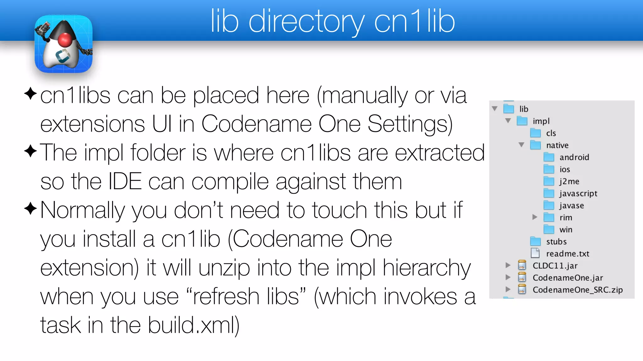 lib directory cn1lib
✦cn1libs can be placed here (manually or via
extensions UI in Codename One Settings)
✦The impl folder is where cn1libs are extracted
so the IDE can compile against them
✦Normally you don’t need to touch this but if
you install a cn1lib (Codename One
extension) it will unzip into the impl hierarchy
when you use “refresh libs” (which invokes a
task in the build.xml)
 