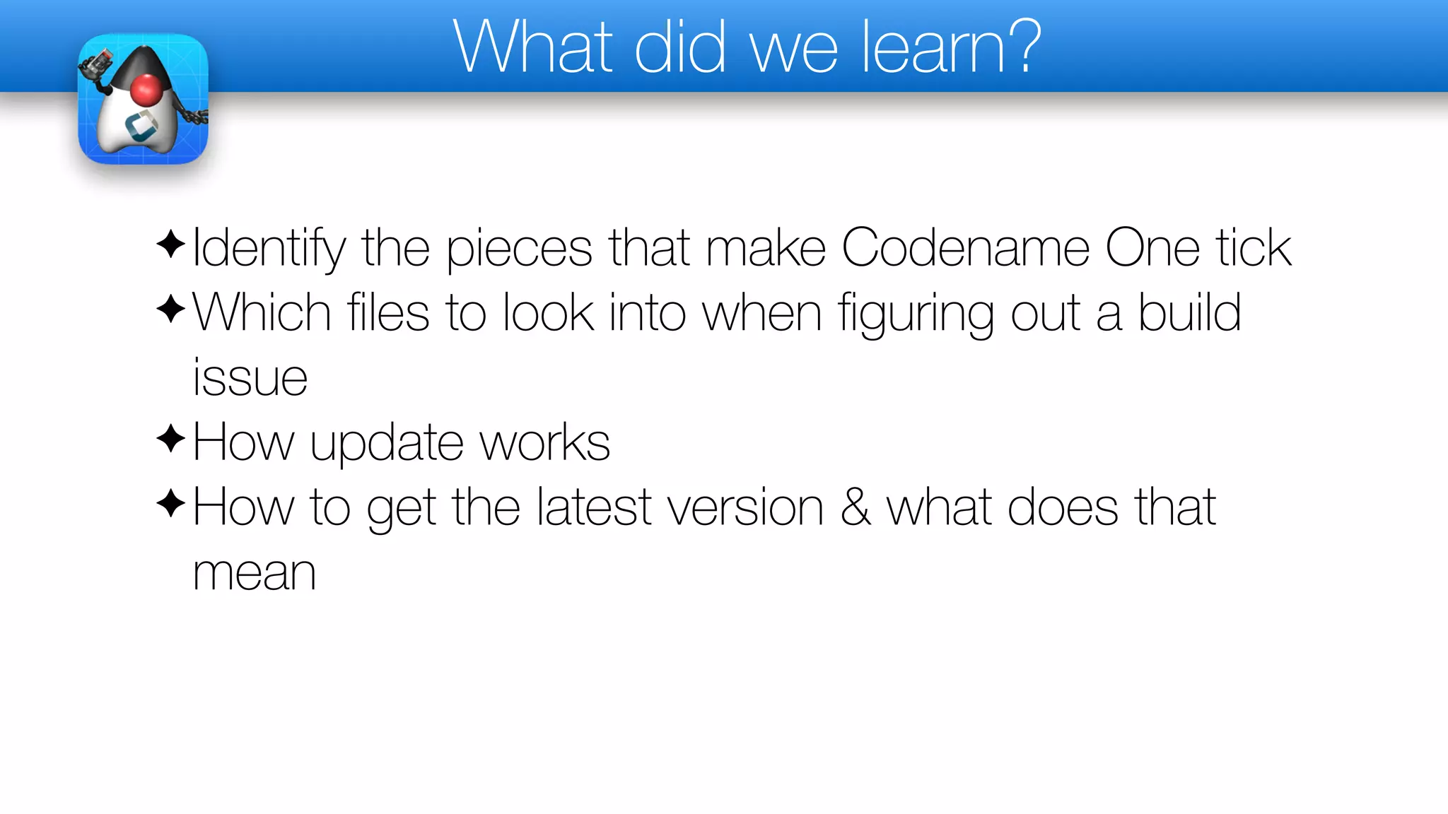 What did we learn?
✦Identify the pieces that make Codename One tick
✦Which files to look into when figuring out a build
issue
✦How update works
✦How to get the latest version & what does that
mean
 