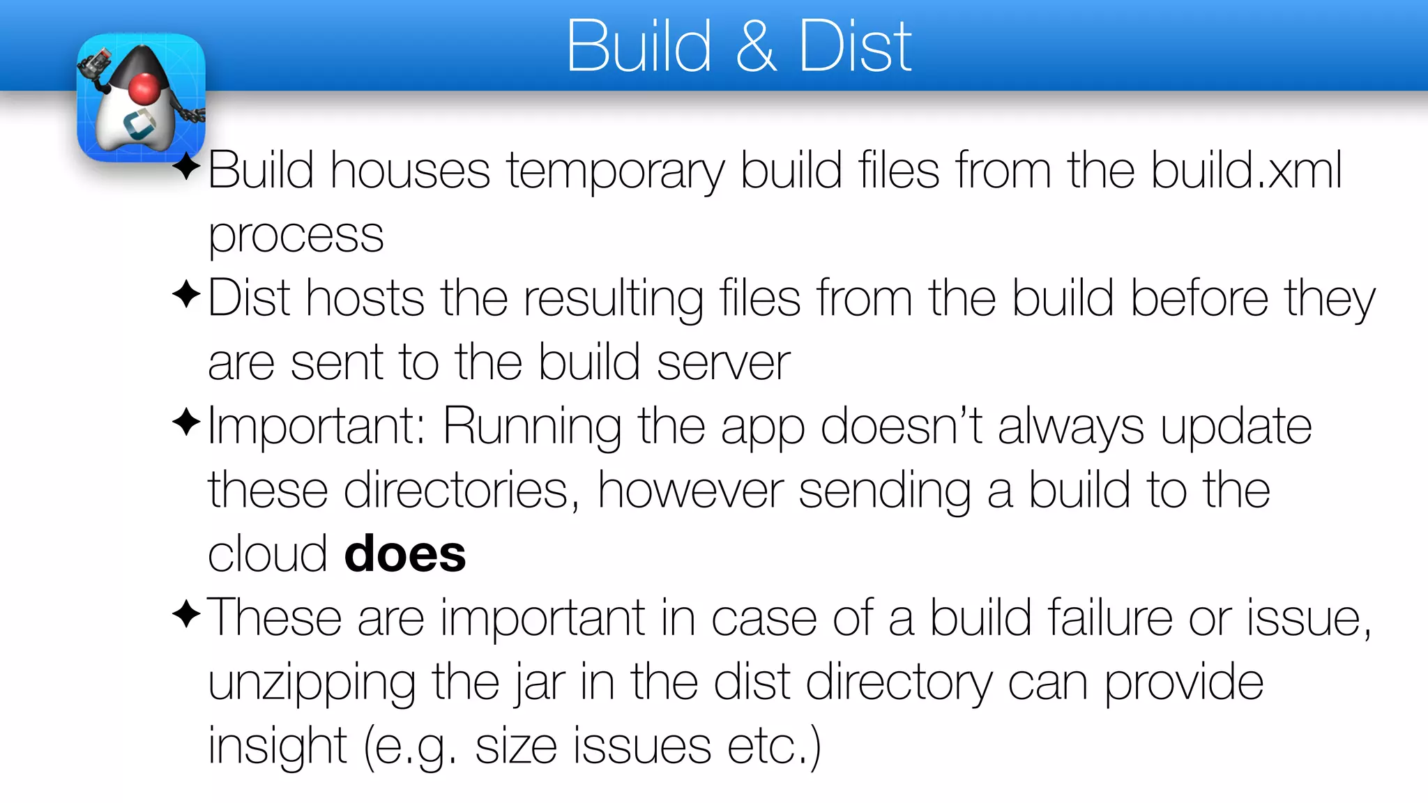 Build & Dist
✦Build houses temporary build files from the build.xml
process
✦Dist hosts the resulting files from the build before they
are sent to the build server
✦Important: Running the app doesn’t always update
these directories, however sending a build to the
cloud does
✦These are important in case of a build failure or issue,
unzipping the jar in the dist directory can provide
insight (e.g. size issues etc.)
 