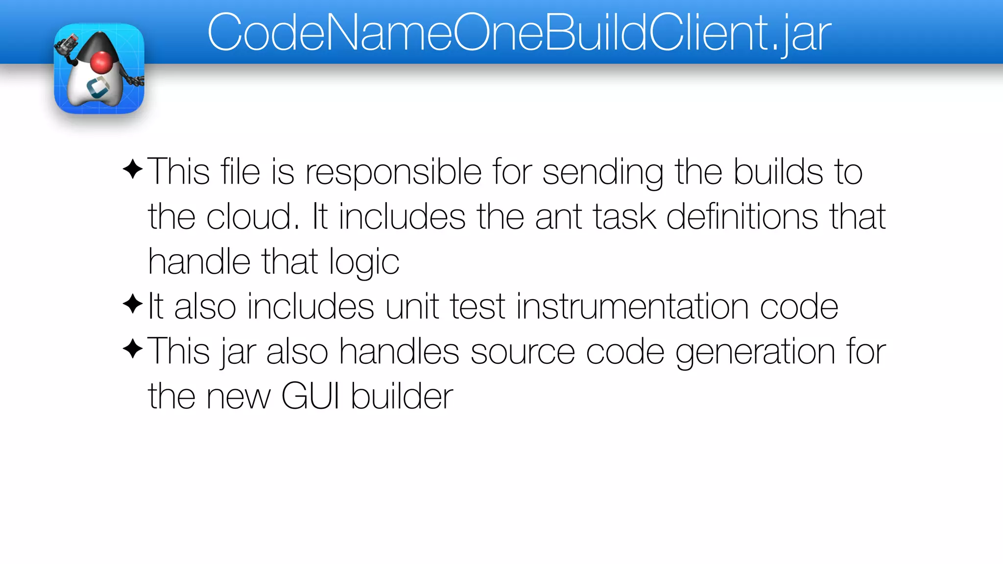 CodeNameOneBuildClient.jar
✦This file is responsible for sending the builds to
the cloud. It includes the ant task definitions that
handle that logic
✦It also includes unit test instrumentation code
✦This jar also handles source code generation for
the new GUI builder
 