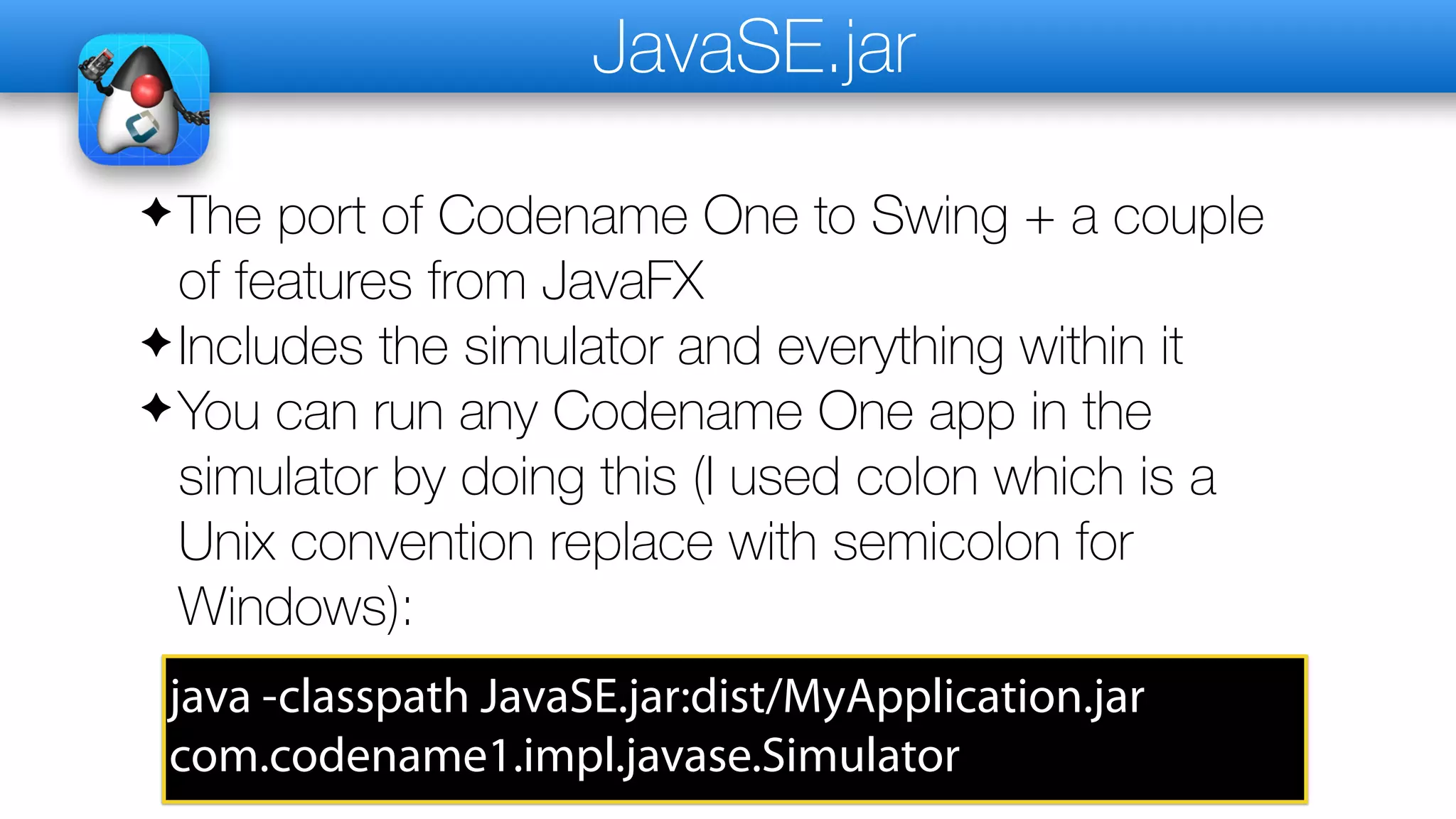 JavaSE.jar
✦The port of Codename One to Swing + a couple
of features from JavaFX
✦Includes the simulator and everything within it
✦You can run any Codename One app in the
simulator by doing this (I used colon which is a
Unix convention replace with semicolon for
Windows):
java -classpath JavaSE.jar:dist/MyApplication.jar
com.codename1.impl.javase.Simulator
 