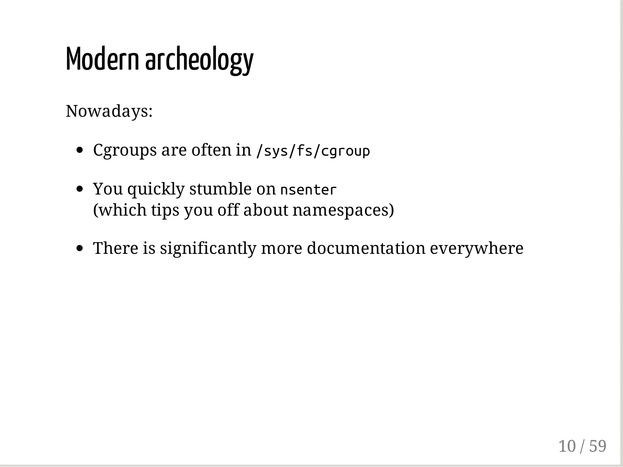Modern archeology
Nowadays:
Cgroups are often in /sys/fs/cgroup
You quickly stumble on nsenter
(which tips you off about namespaces)
There is significantly more documentation everywhere
10 / 59
 