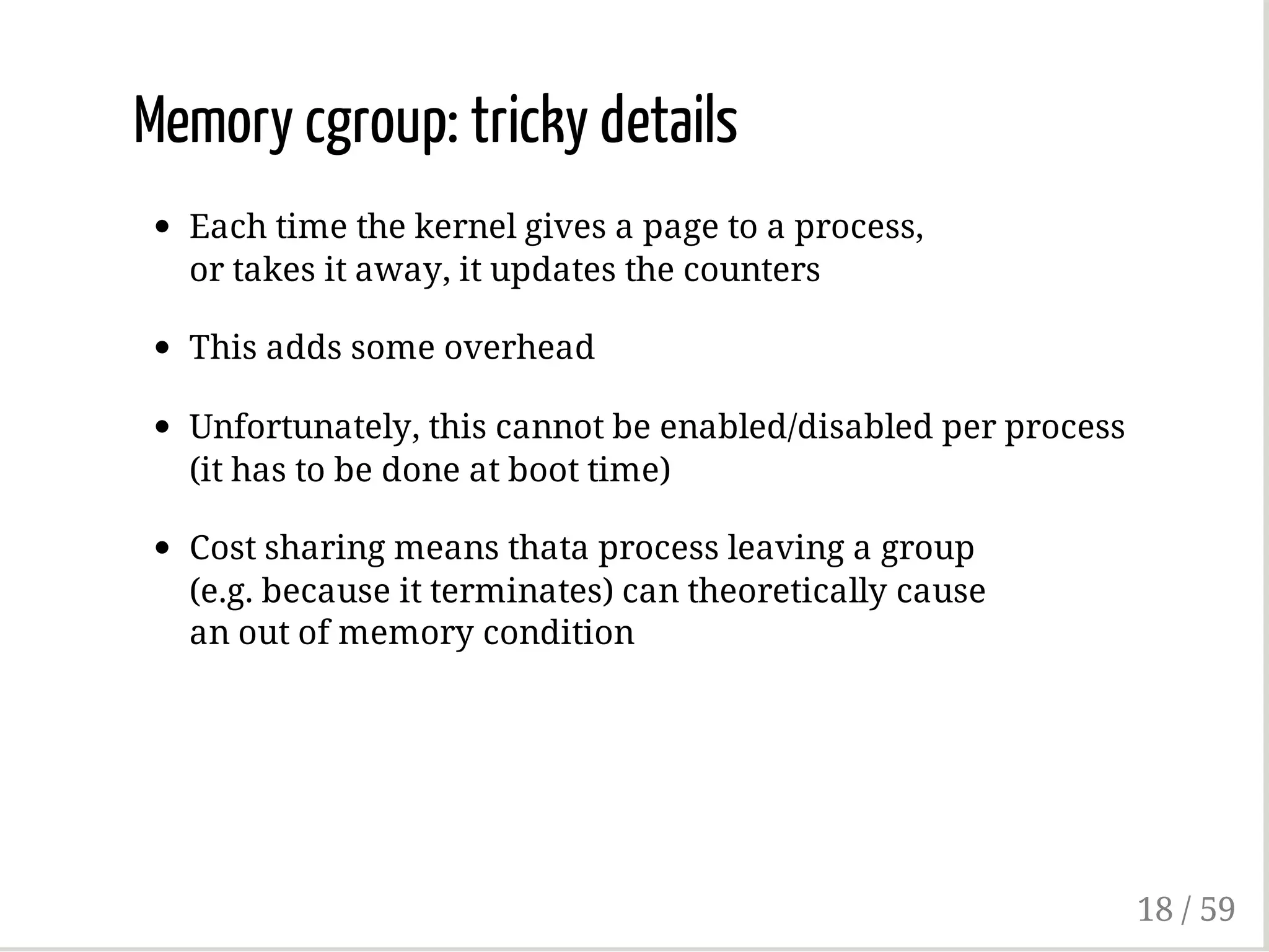 Memory cgroup: tricky details
Each time the kernel gives a page to a process,
or takes it away, it updates the counters
This adds some overhead
Unfortunately, this cannot be enabled/disabled per process
(it has to be done at boot time)
Cost sharing means thata process leaving a group
(e.g. because it terminates) can theoretically cause
an out of memory condition
18 / 59
 
