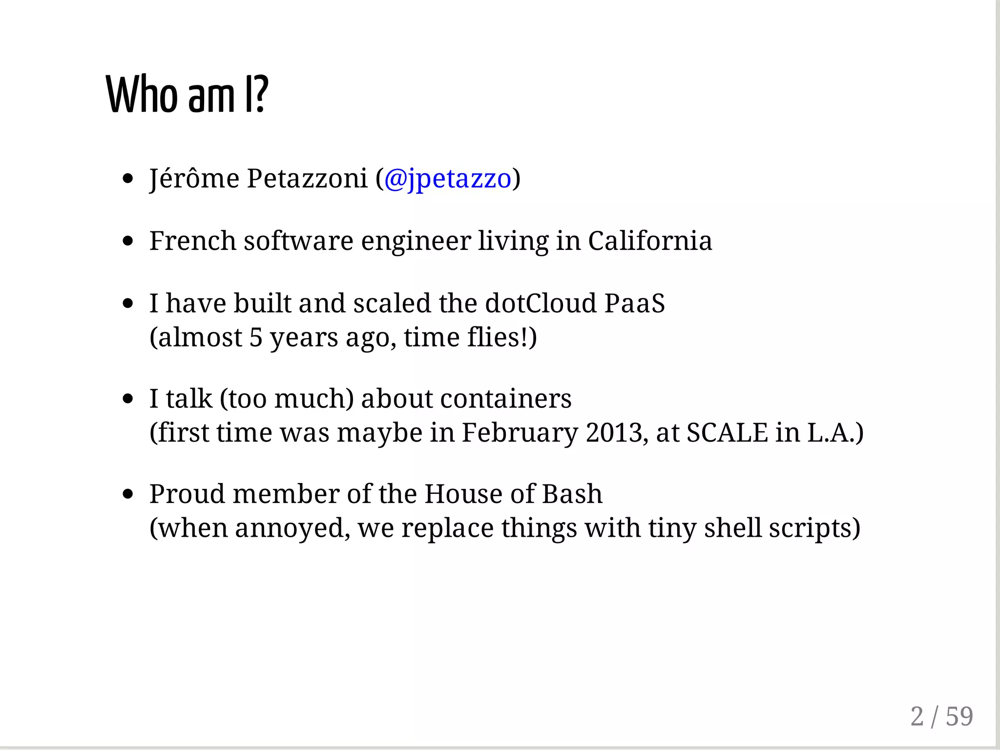 Who am I?
Jérôme Petazzoni (@jpetazzo)
French software engineer living in California
I have built and scaled the dotCloud PaaS
(almost 5 years ago, time flies!)
I talk (too much) about containers
(first time was maybe in February 2013, at SCALE in L.A.)
Proud member of the House of Bash
(when annoyed, we replace things with tiny shell scripts)
2 / 59
 