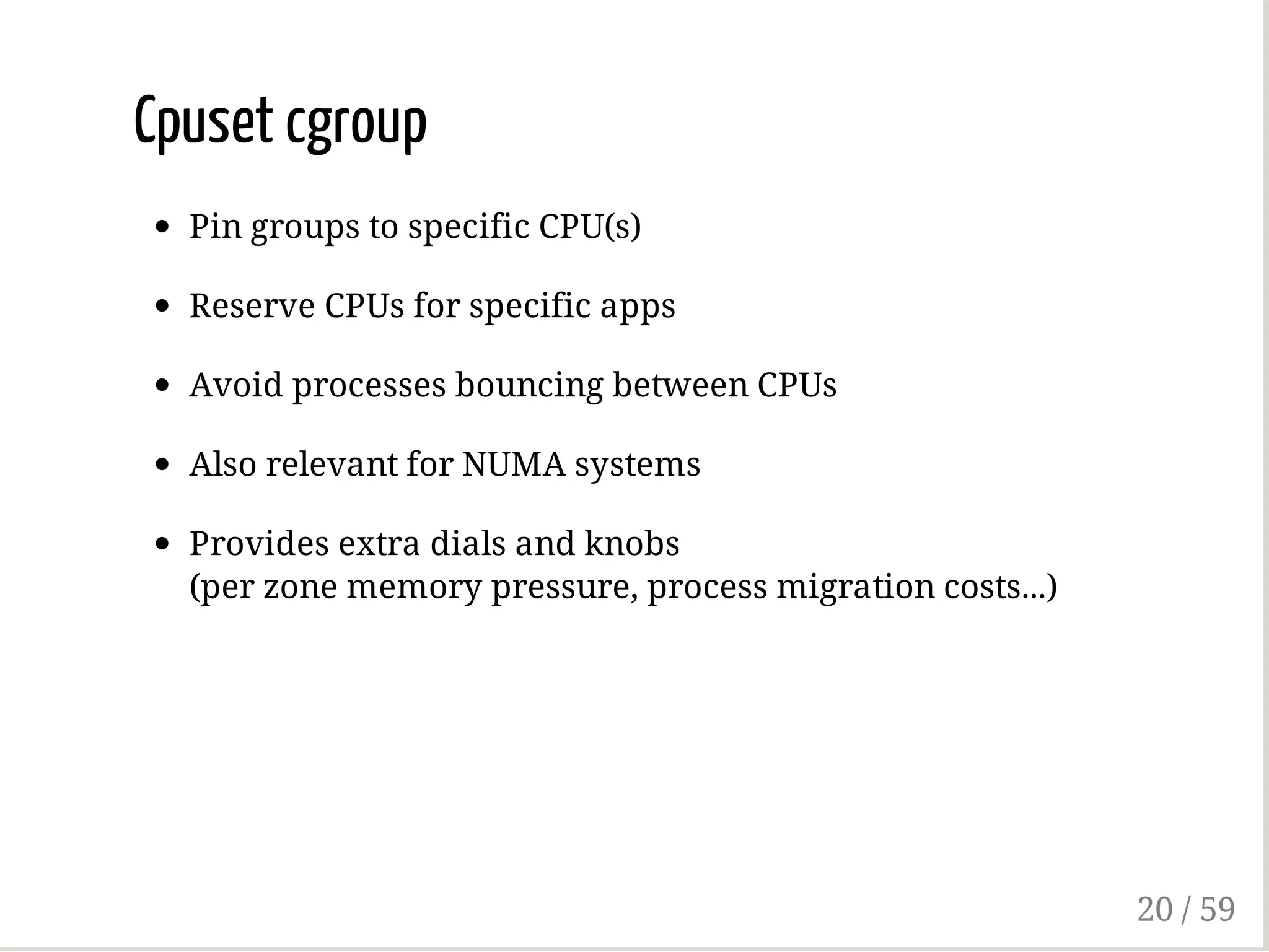 Cpuset cgroup
Pin groups to specific CPU(s)
Reserve CPUs for specific apps
Avoid processes bouncing between CPUs
Also relevant for NUMA systems
Provides extra dials and knobs
(per zone memory pressure, process migration costs...)
20 / 59
 