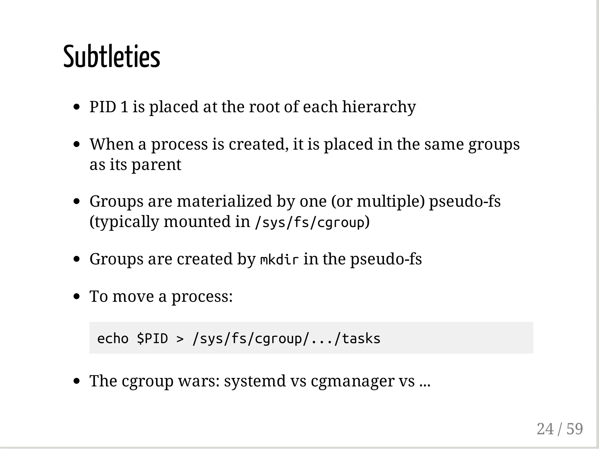 Subtleties
PID 1 is placed at the root of each hierarchy
When a process is created, it is placed in the same groups
as its parent
Groups are materialized by one (or multiple) pseudo-fs
(typically mounted in /sys/fs/cgroup)
Groups are created by mkdirin the pseudo-fs
To move a process:
echo$PID>/sys/fs/cgroup/.../tasks
The cgroup wars: systemd vs cgmanager vs ...
24 / 59
 