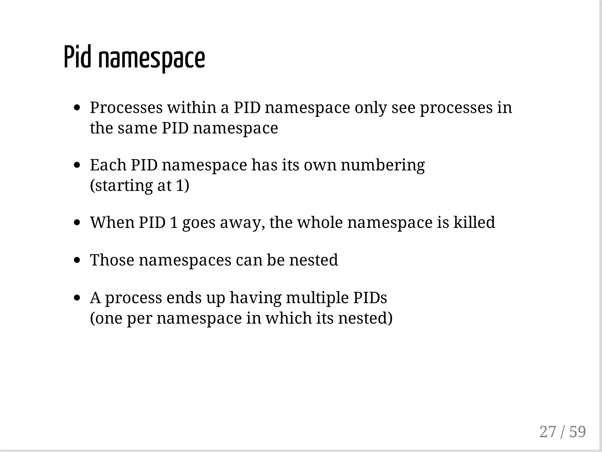Pid namespace
Processes within a PID namespace only see processes in
the same PID namespace
Each PID namespace has its own numbering
(starting at 1)
When PID 1 goes away, the whole namespace is killed
Those namespaces can be nested
A process ends up having multiple PIDs
(one per namespace in which its nested)
27 / 59
 