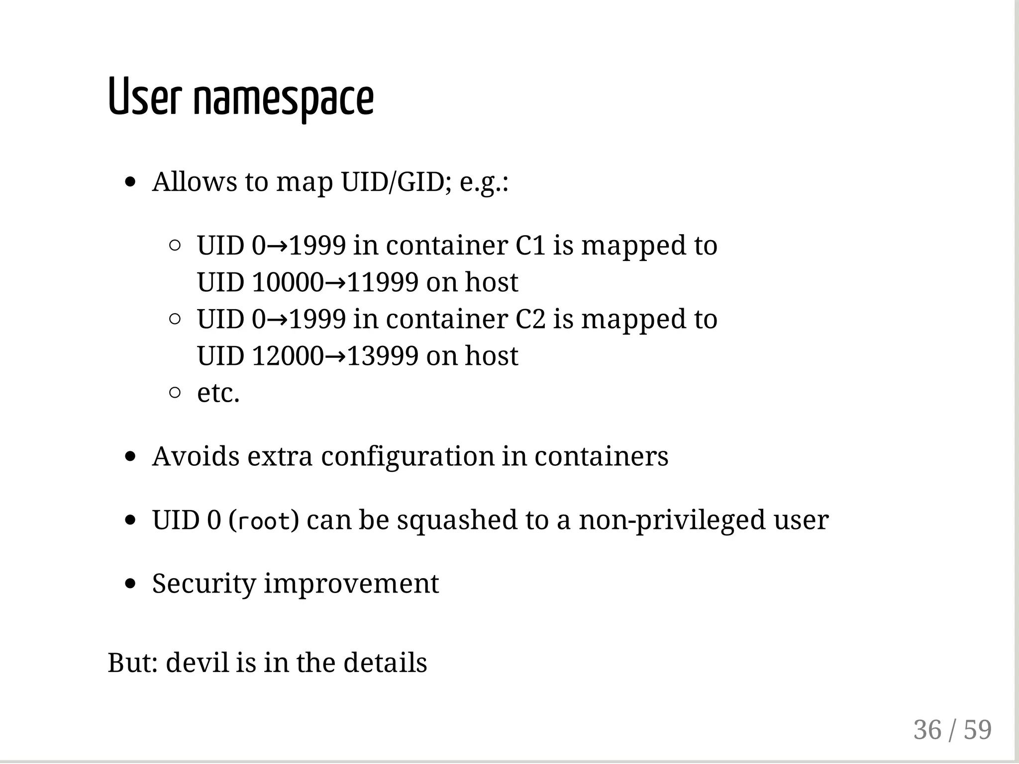 User namespace
Allows to map UID/GID; e.g.:
UID 0→1999 in container C1 is mapped to
UID 10000→11999 on host
UID 0→1999 in container C2 is mapped to
UID 12000→13999 on host
etc.
Avoids extra configuration in containers
UID 0 (root) can be squashed to a non-privileged user
Security improvement
But: devil is in the details
36 / 59
 
