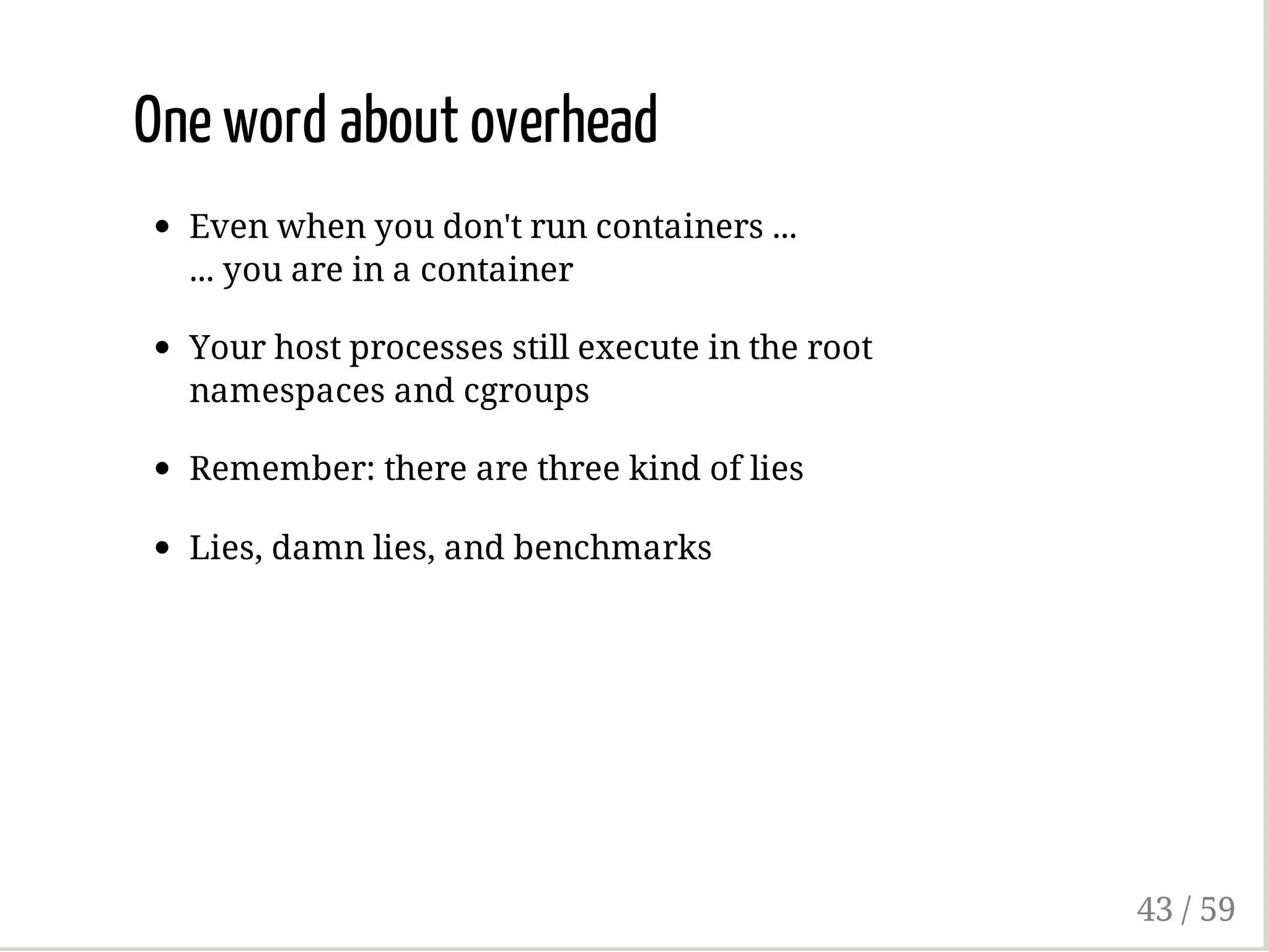 One word about overhead
Even when you don't run containers ...
... you are in a container
Your host processes still execute in the root
namespaces and cgroups
Remember: there are three kind of lies
Lies, damn lies, and benchmarks
43 / 59
 