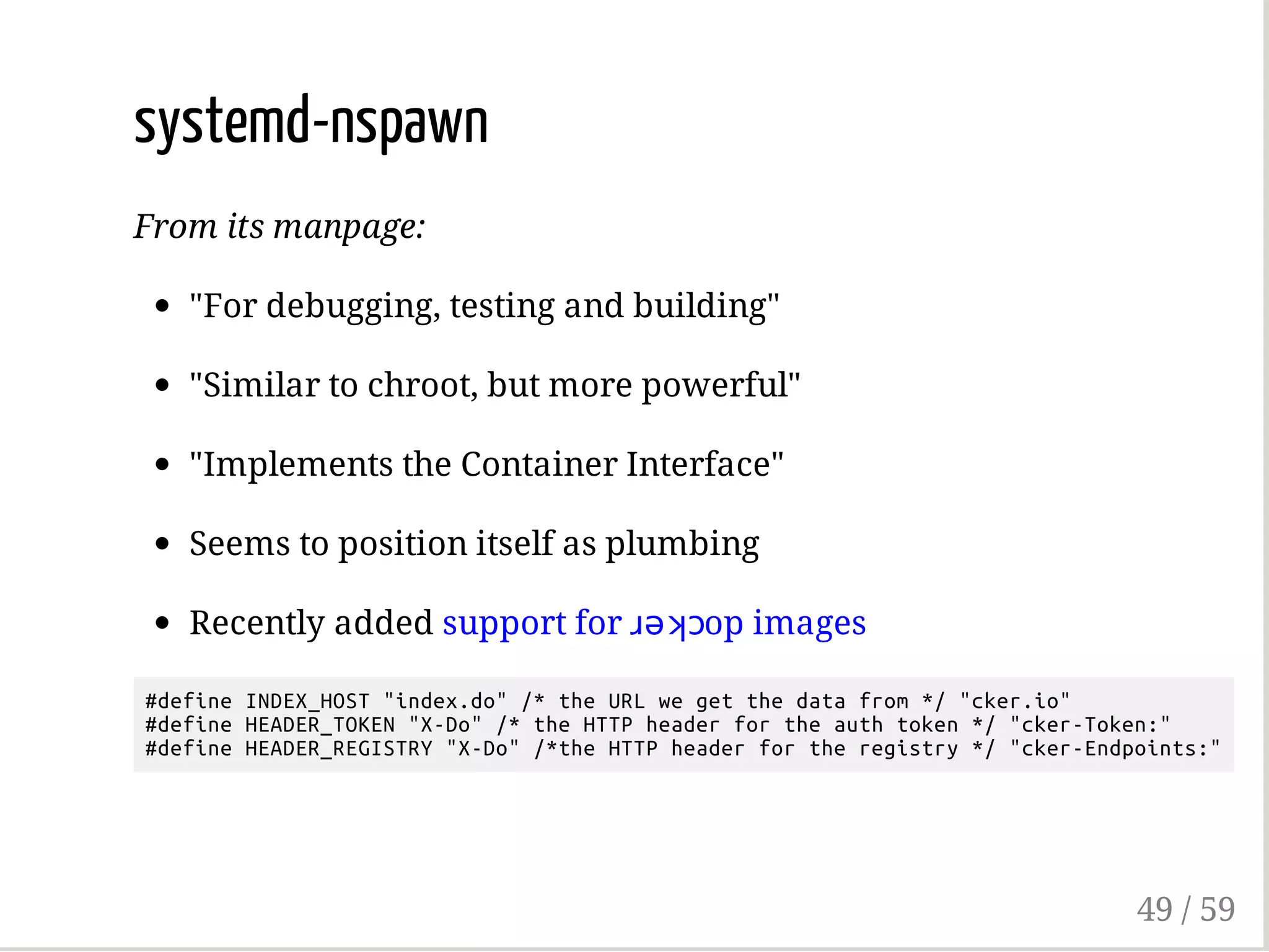 systemd-nspawn
From its manpage:
"For debugging, testing and building"
"Similar to chroot, but more powerful"
"Implements the Container Interface"
Seems to position itself as plumbing
Recently added support for ɹǝʞɔop images
#defineINDEX_HOST"index.do"/*theURLwegetthedatafrom*/"cker.io"
#defineHEADER_TOKEN"X-Do"/*theHTTPheaderfortheauthtoken*/"cker-Token:"
#defineHEADER_REGISTRY"X-Do"/*theHTTPheaderfortheregistry*/"cker-Endpoints:"
49 / 59
 