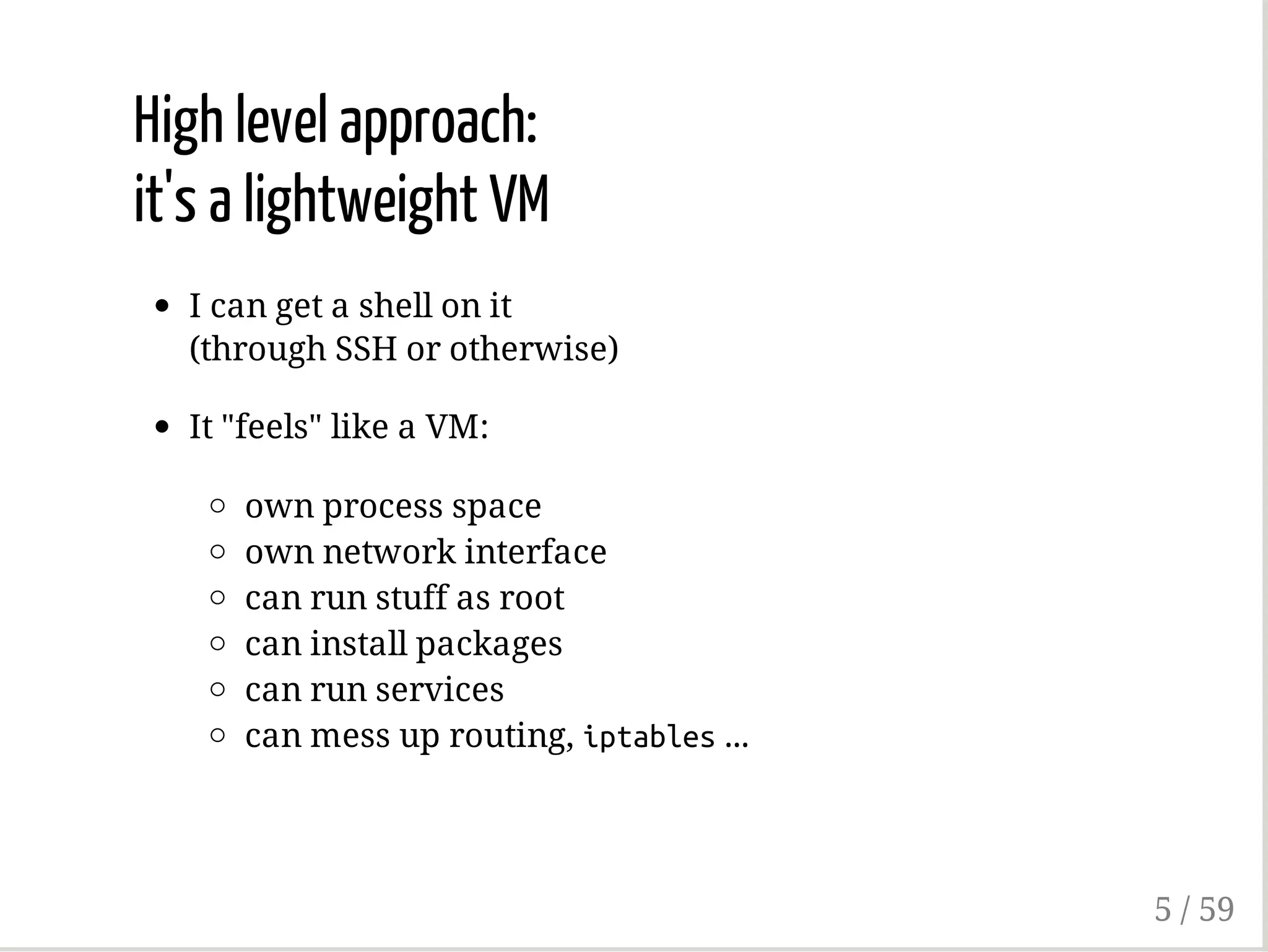 High level approach:
it's a lightweight VM
I can get a shell on it
(through SSH or otherwise)
It "feels" like a VM:
own process space
own network interface
can run stuff as root
can install packages
can run services
can mess up routing, iptables...
5 / 59
 
