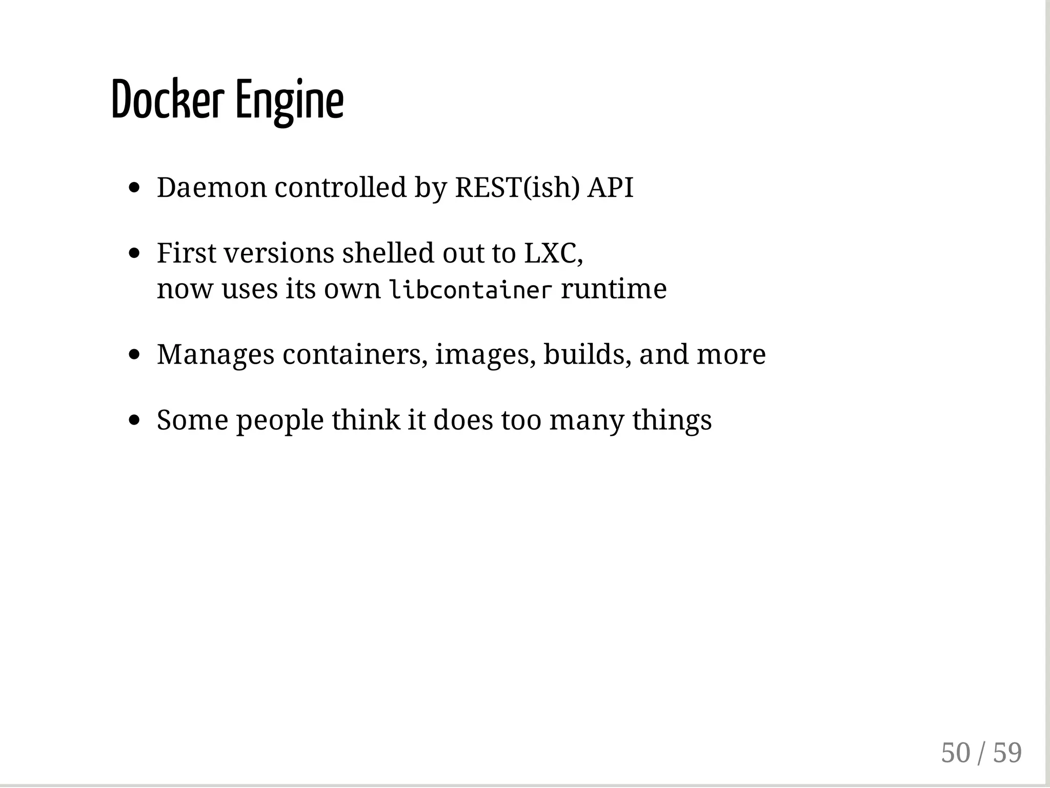 Docker Engine
Daemon controlled by REST(ish) API
First versions shelled out to LXC,
now uses its own libcontainerruntime
Manages containers, images, builds, and more
Some people think it does too many things
50 / 59
 