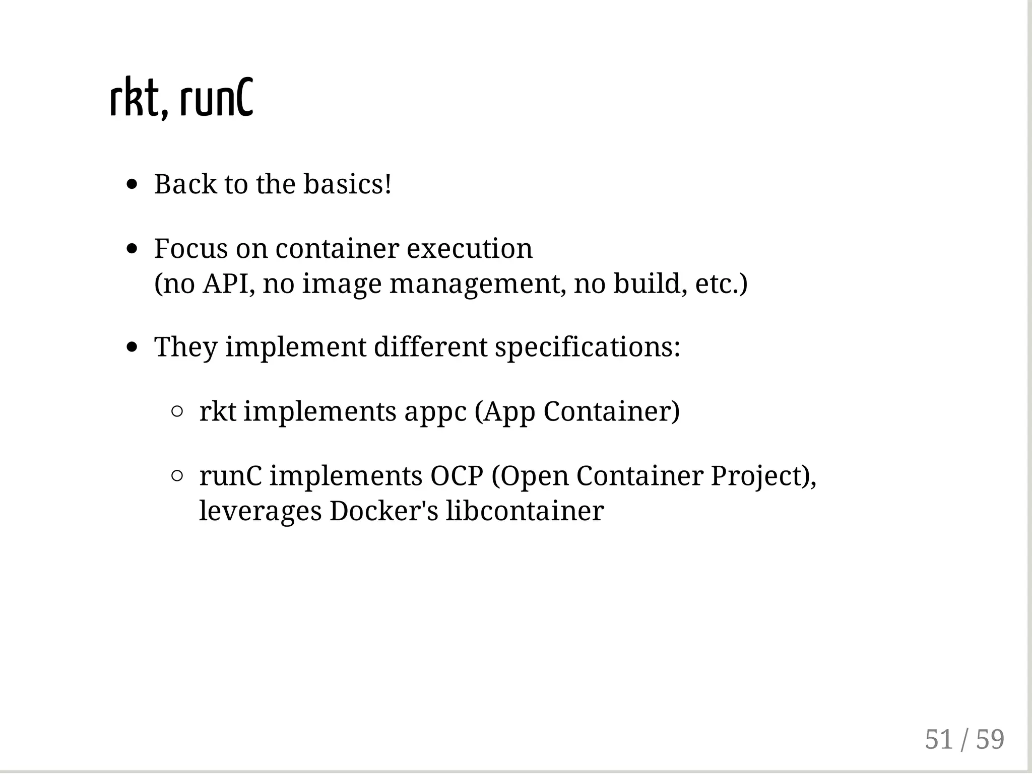 rkt, runC
Back to the basics!
Focus on container execution
(no API, no image management, no build, etc.)
They implement different specifications:
rkt implements appc (App Container)
runC implements OCP (Open Container Project),
leverages Docker's libcontainer
51 / 59
 