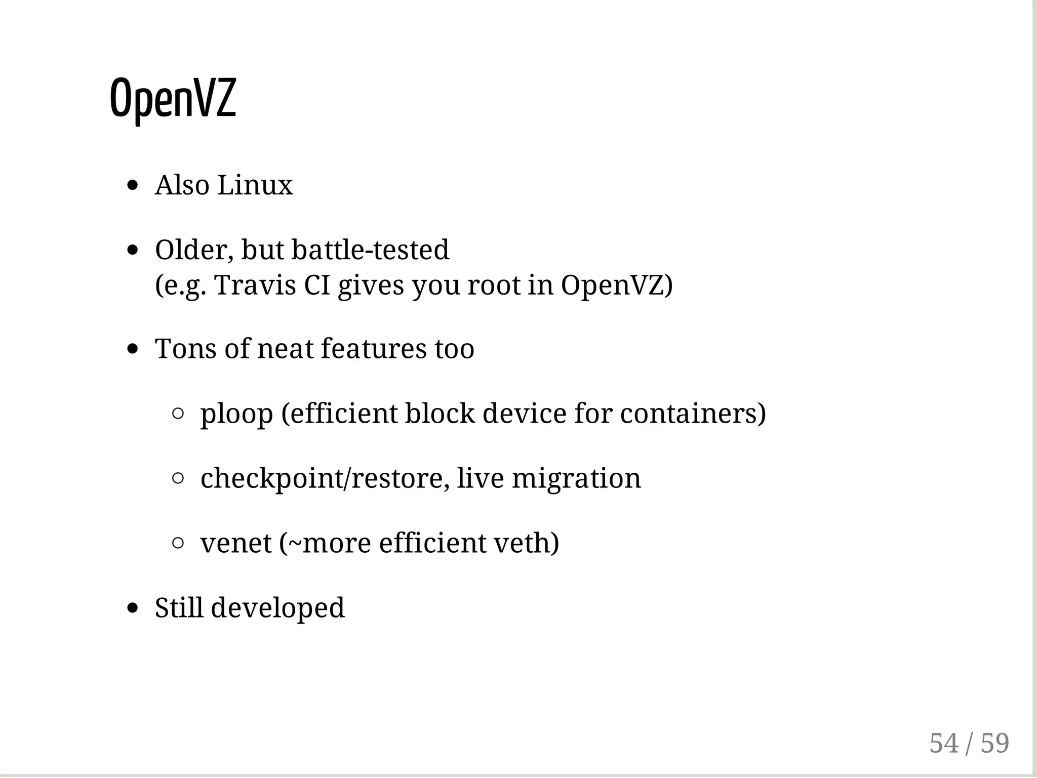 OpenVZ
Also Linux
Older, but battle-tested
(e.g. Travis CI gives you root in OpenVZ)
Tons of neat features too
ploop (efficient block device for containers)
checkpoint/restore, live migration
venet (~more efficient veth)
Still developed
54 / 59
 