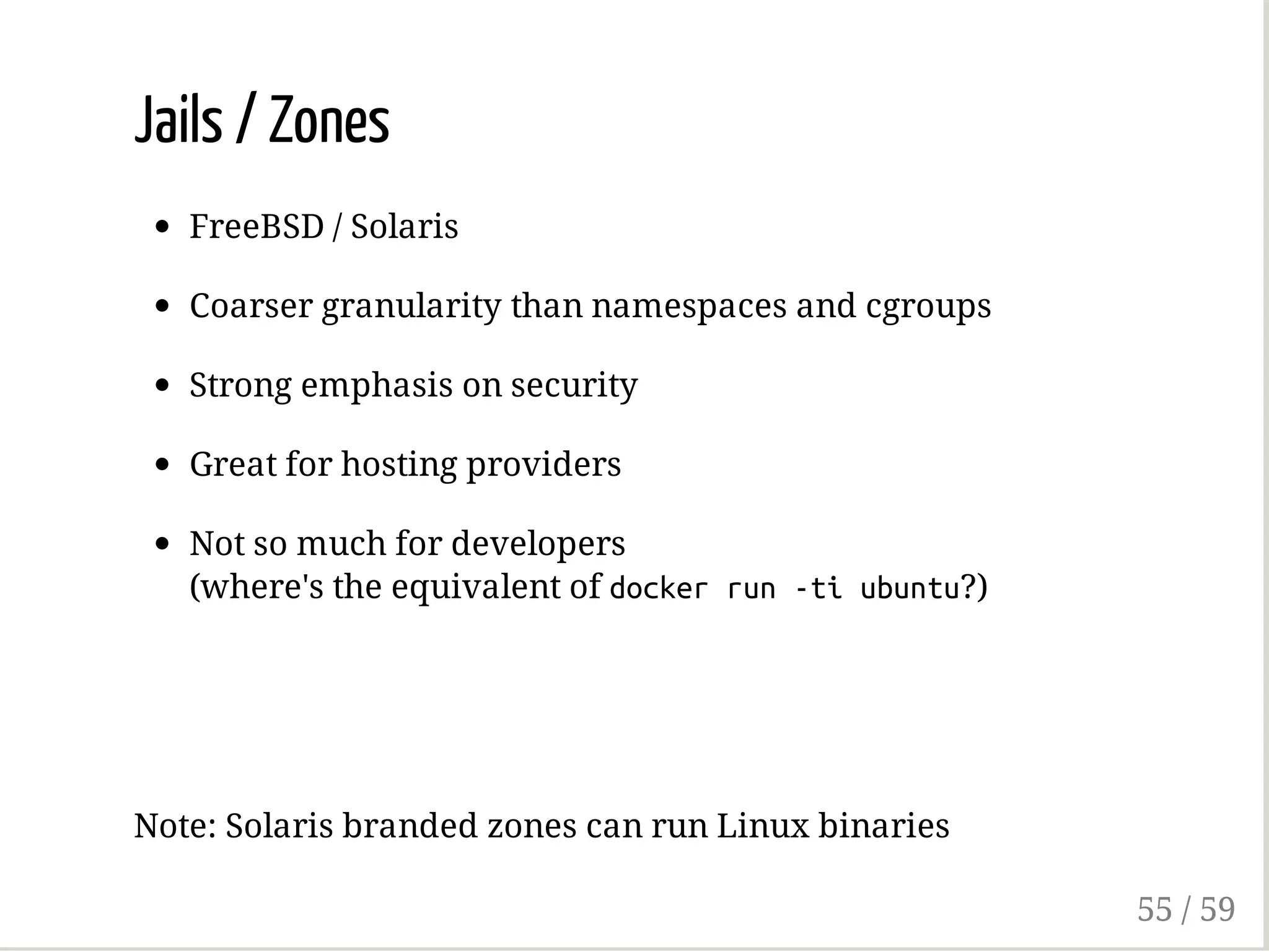 Jails / Zones
FreeBSD / Solaris
Coarser granularity than namespaces and cgroups
Strong emphasis on security
Great for hosting providers
Not so much for developers
(where's the equivalent of dockerrun-tiubuntu?)
Note: Solaris branded zones can run Linux binaries
55 / 59
 