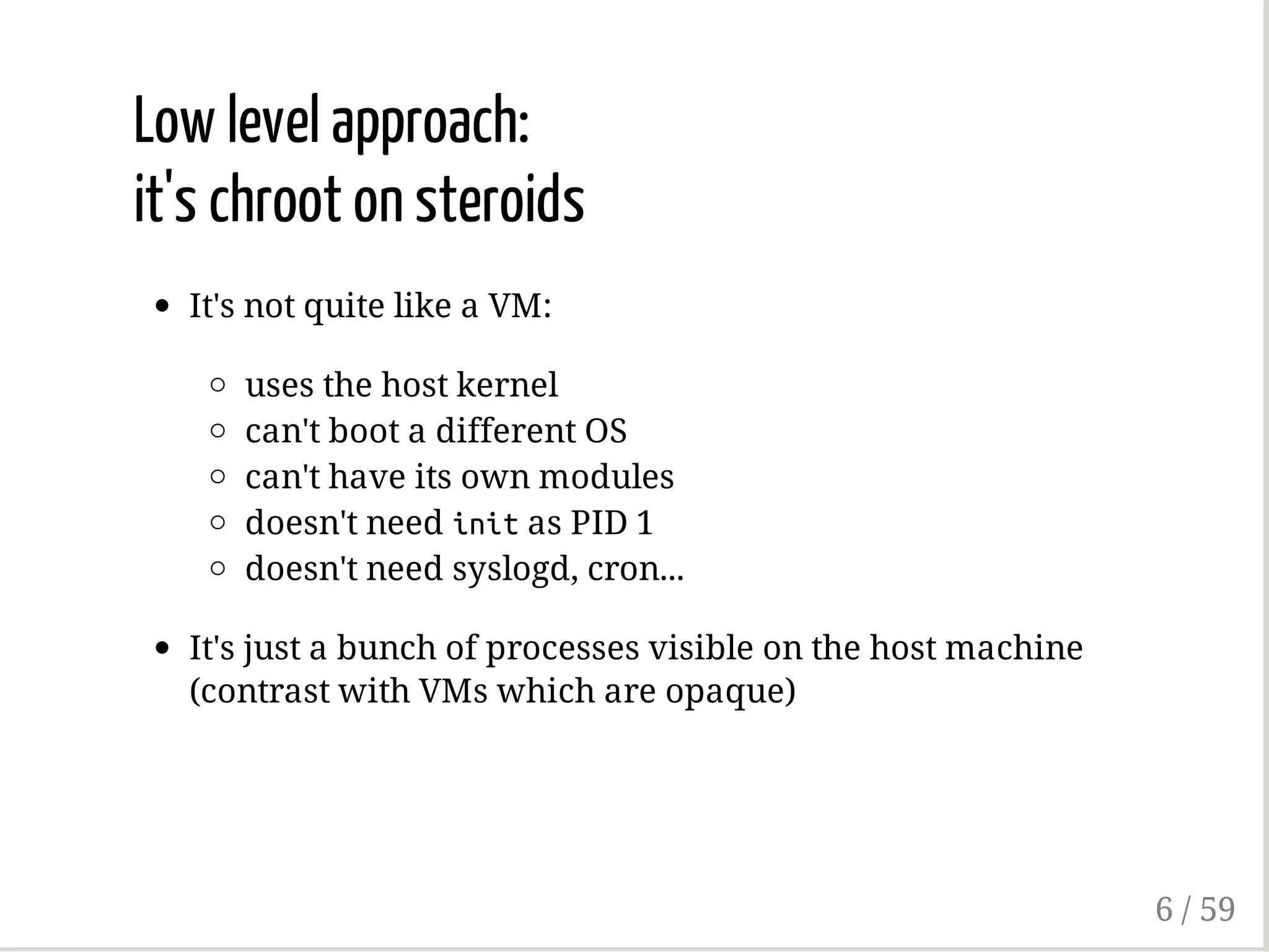 Low level approach:
it's chroot on steroids
It's not quite like a VM:
uses the host kernel
can't boot a different OS
can't have its own modules
doesn't need initas PID 1
doesn't need syslogd, cron...
It's just a bunch of processes visible on the host machine
(contrast with VMs which are opaque)
6 / 59
 