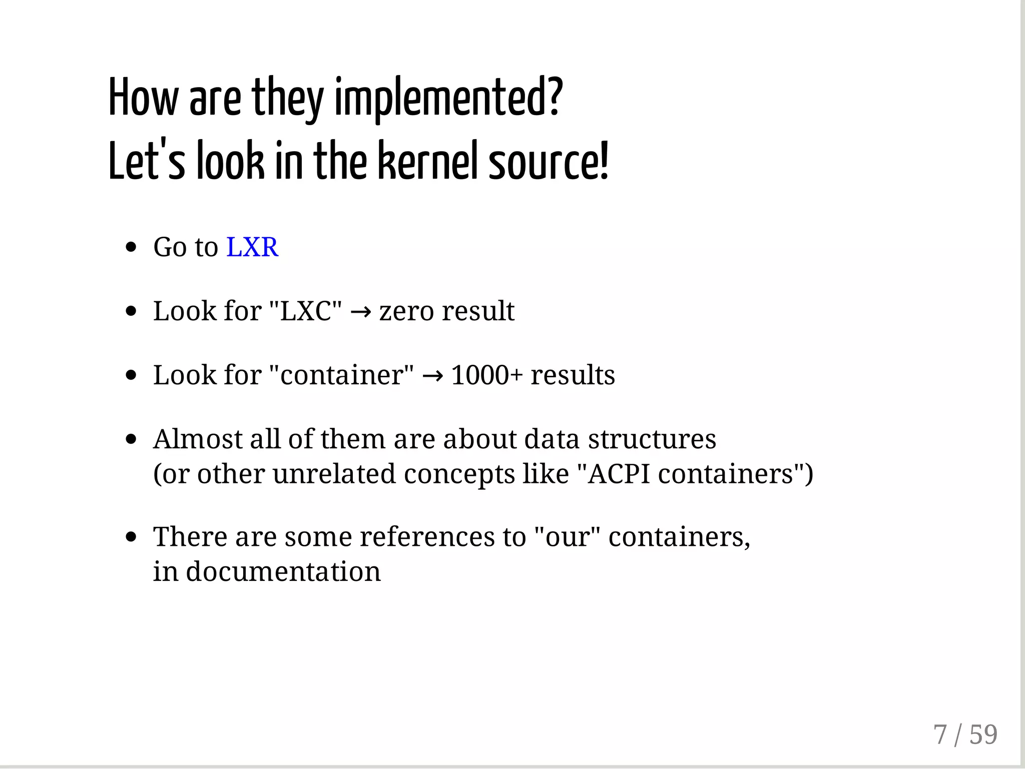 How are they implemented?
Let's look in the kernel source!
Go to LXR
Look for "LXC" → zero result
Look for "container" → 1000+ results
Almost all of them are about data structures
(or other unrelated concepts like "ACPI containers")
There are some references to "our" containers,
in documentation
7 / 59
 