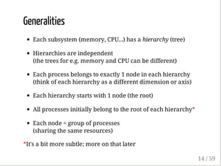 Generalities
Each subsystem (memory, CPU...) has a hierarchy (tree)
Hierarchies are independent
(the trees for e.g. memory and CPU can be different)
Each process belongs to exactly 1 node in each hierarchy
(think of each hierarchy as a different dimension or axis)
Each hierarchy starts with 1 node (the root)
All processes initially belong to the root of each hierarchy*
Each node = group of processes
(sharing the same resources)
*It's a bit more subtle; more on that later
14 / 59
 