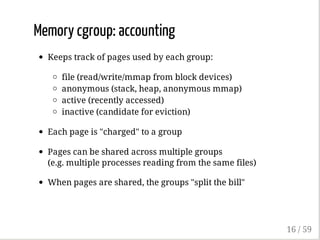 Memory cgroup: accounting
Keeps track of pages used by each group:
file (read/write/mmap from block devices)
anonymous (stack, heap, anonymous mmap)
active (recently accessed)
inactive (candidate for eviction)
Each page is "charged" to a group
Pages can be shared across multiple groups
(e.g. multiple processes reading from the same files)
When pages are shared, the groups "split the bill"
16 / 59
 