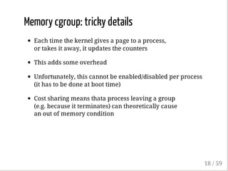 Memory cgroup: tricky details
Each time the kernel gives a page to a process,
or takes it away, it updates the counters
This adds some overhead
Unfortunately, this cannot be enabled/disabled per process
(it has to be done at boot time)
Cost sharing means thata process leaving a group
(e.g. because it terminates) can theoretically cause
an out of memory condition
18 / 59
 