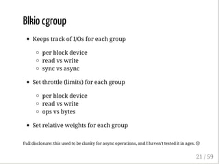 Blkio cgroup
Keeps track of I/Os for each group
per block device
read vs write
sync vs async
Set throttle (limits) for each group
per block device
read vs write
ops vs bytes
Set relative weights for each group
Full disclosure: this used to be clunky for async operations, and I haven't tested it in ages. ☹
21 / 59
 
