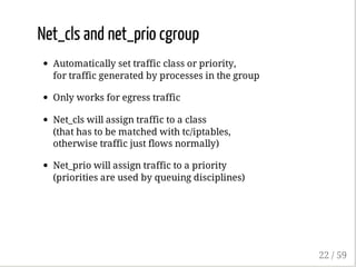 Net_cls and net_prio cgroup
Automatically set traffic class or priority,
for traffic generated by processes in the group
Only works for egress traffic
Net_cls will assign traffic to a class
(that has to be matched with tc/iptables,
otherwise traffic just flows normally)
Net_prio will assign traffic to a priority
(priorities are used by queuing disciplines)
22 / 59
 