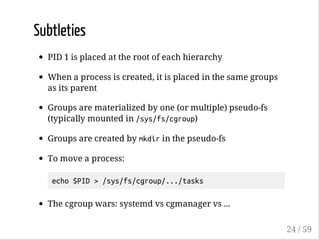 Subtleties
PID 1 is placed at the root of each hierarchy
When a process is created, it is placed in the same groups
as its parent
Groups are materialized by one (or multiple) pseudo-fs
(typically mounted in /sys/fs/cgroup)
Groups are created by mkdirin the pseudo-fs
To move a process:
echo$PID>/sys/fs/cgroup/.../tasks
The cgroup wars: systemd vs cgmanager vs ...
24 / 59
 