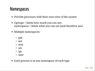 Namespaces
Provide processes with their own view of the system
Cgroups = limits how much you can use;
namespaces = limits what you can see (and therefore use)
Multiple namespaces:
pid
net
mnt
uts
ipc
user
Each process is in one namespace of each type
26 / 59
 