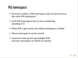 Pid namespace
Processes within a PID namespace only see processes in
the same PID namespace
Each PID namespace has its own numbering
(starting at 1)
When PID 1 goes away, the whole namespace is killed
Those namespaces can be nested
A process ends up having multiple PIDs
(one per namespace in which its nested)
27 / 59
 